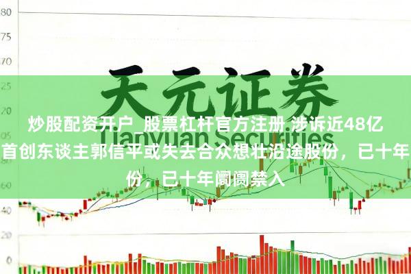 炒股配资开户_股票杠杆官方注册 涉诉近48亿！菏泽籍首创东谈主郭信平或失去合众想壮沿途股份，已十年阛阓禁入