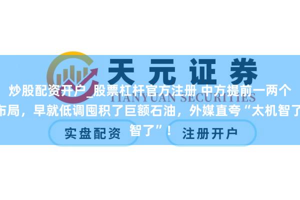 炒股配资开户_股票杠杆官方注册 中方提前一两个月布局,早就低调囤积了巨额石油,外媒直夸“太机智了”!