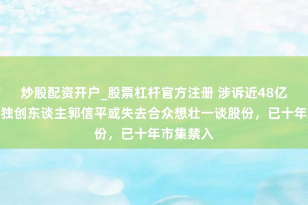 炒股配资开户_股票杠杆官方注册 涉诉近48亿！菏泽籍独创东谈主郭信平或失去合众想壮一谈股份，已十年市集禁入