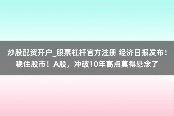 炒股配资开户_股票杠杆官方注册 经济日报发布!稳住股市!A股,冲破10年高点莫得悬念了