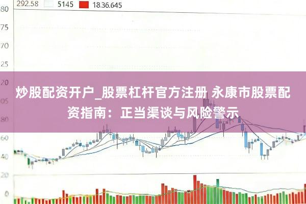 炒股配资开户_股票杠杆官方注册 永康市股票配资指南：正当渠谈与风险警示