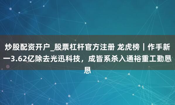炒股配资开户_股票杠杆官方注册 龙虎榜｜作手新一3.62亿除去光迅科技，成皆系杀入通裕重工勤恳