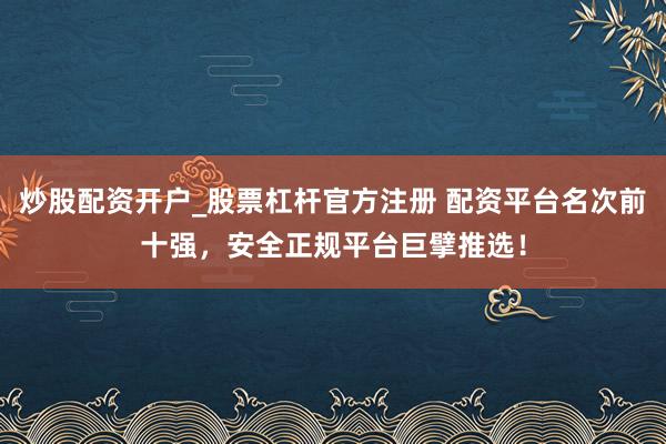炒股配资开户_股票杠杆官方注册 配资平台名次前十强，安全正规平台巨擘推选！