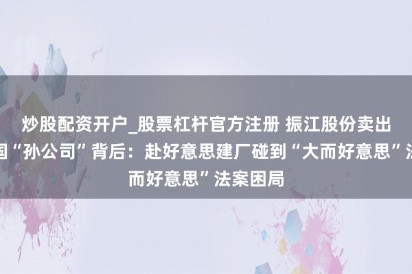 炒股配资开户_股票杠杆官方注册 振江股份卖出好意思国“孙公司”背后：赴好意思建厂碰到“大而好意思”法案困局