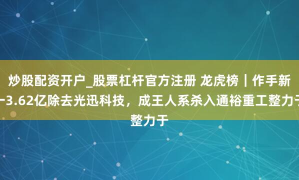 炒股配资开户_股票杠杆官方注册 龙虎榜｜作手新一3.62亿除去光迅科技，成王人系杀入通裕重工整力于