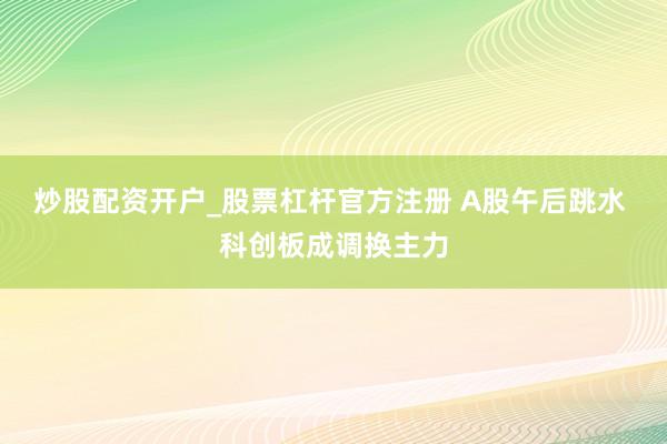 炒股配资开户_股票杠杆官方注册 A股午后跳水 科创板成调换主力