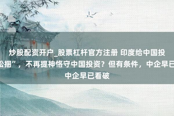 炒股配资开户_股票杠杆官方注册 印度给中国投资“松捆”,不再提神恪守中国投资?但有条件,中企早已看破