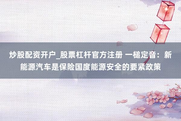 炒股配资开户_股票杠杆官方注册 一槌定音：新能源汽车是保险国度能源安全的要紧政策