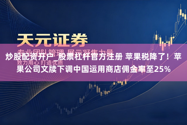 炒股配资开户_股票杠杆官方注册 苹果税降了！苹果公司文牍下调中国运用商店佣金率至25%