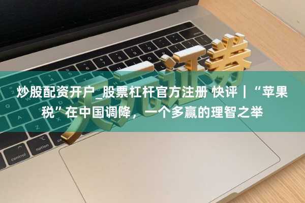 炒股配资开户_股票杠杆官方注册 快评｜“苹果税”在中国调降，一个多赢的理智之举