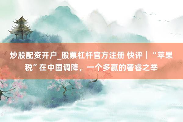 炒股配资开户_股票杠杆官方注册 快评｜“苹果税”在中国调降，一个多赢的奢睿之举