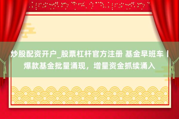 炒股配资开户_股票杠杆官方注册 基金早班车丨爆款基金批量涌现，增量资金抓续涌入
