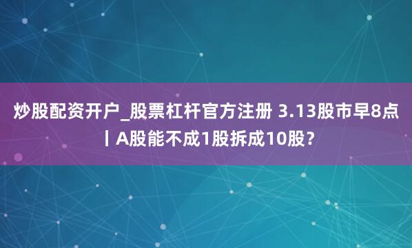 炒股配资开户_股票杠杆官方注册 3.13股市早8点丨A股能不成1股拆成10股？