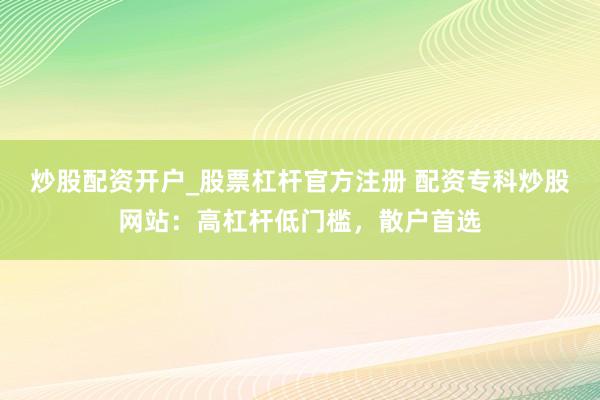 炒股配资开户_股票杠杆官方注册 配资专科炒股网站：高杠杆低门槛，散户首选