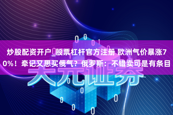 炒股配资开户_股票杠杆官方注册 欧洲气价暴涨70%！牵记又思买俄气？俄罗斯：不错卖可是有条目