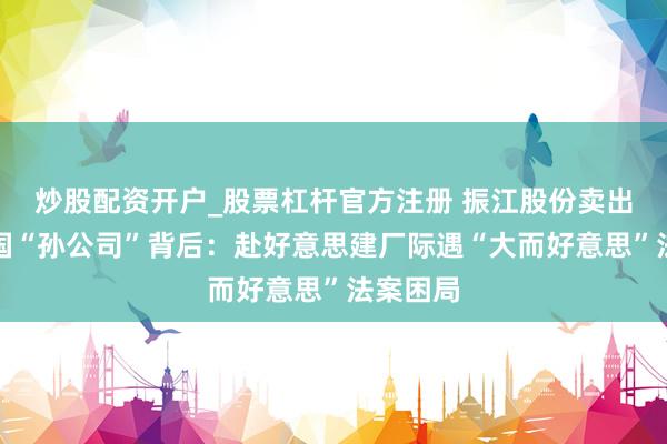 炒股配资开户_股票杠杆官方注册 振江股份卖出好意思国“孙公司”背后：赴好意思建厂际遇“大而好意思”法案困局