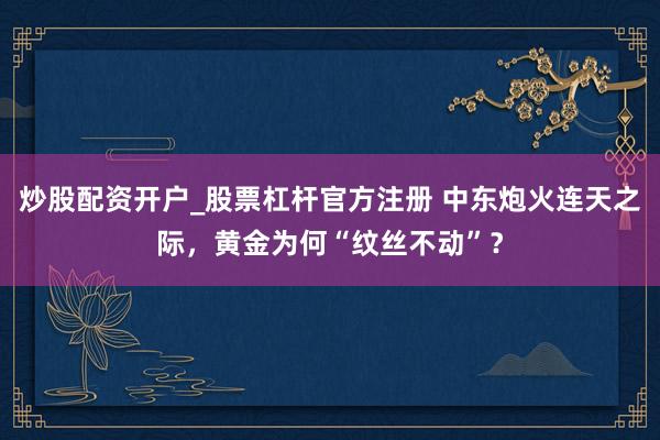 炒股配资开户_股票杠杆官方注册 中东炮火连天之际，黄金为何“纹丝不动”？