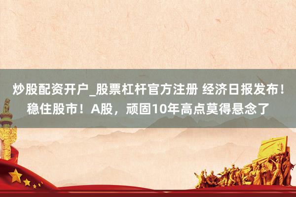 炒股配资开户_股票杠杆官方注册 经济日报发布！稳住股市！A股，顽固10年高点莫得悬念了