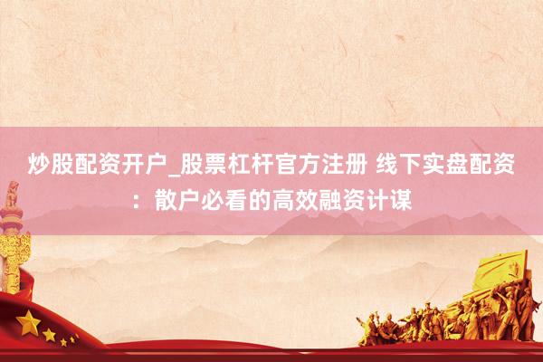 炒股配资开户_股票杠杆官方注册 线下实盘配资：散户必看的高效融资计谋