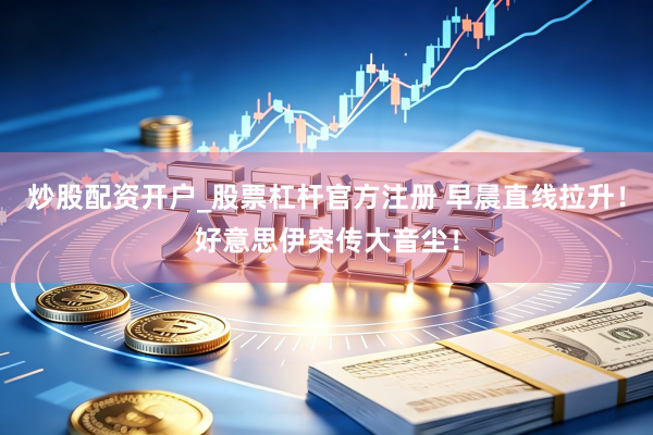 炒股配资开户_股票杠杆官方注册 早晨直线拉升！好意思伊突传大音尘！