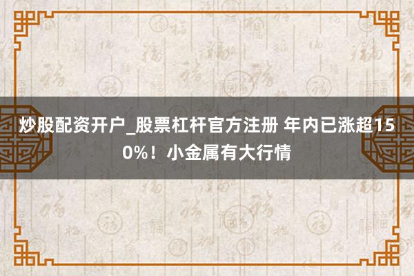 炒股配资开户_股票杠杆官方注册 年内已涨超150%！小金属有大行情