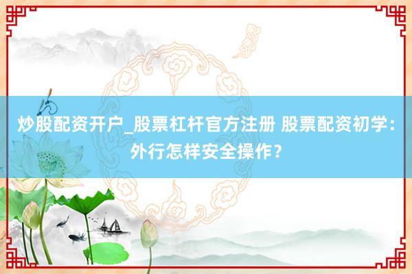 炒股配资开户_股票杠杆官方注册 股票配资初学：外行怎样安全操作？