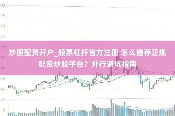 炒股配资开户_股票杠杆官方注册 怎么遴荐正规配资炒股平台？外行避坑指南
