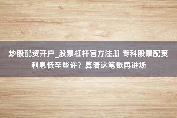 炒股配资开户_股票杠杆官方注册 专科股票配资利息低至些许？算清这笔账再进场