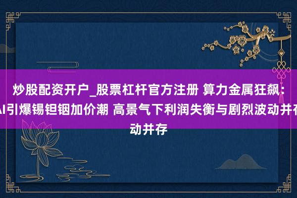 炒股配资开户_股票杠杆官方注册 算力金属狂飙：AI引爆锡钽铟加价潮 高景气下利润失衡与剧烈波动并存