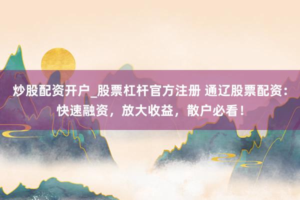 炒股配资开户_股票杠杆官方注册 通辽股票配资:快速融资,放大收益,散户必看!