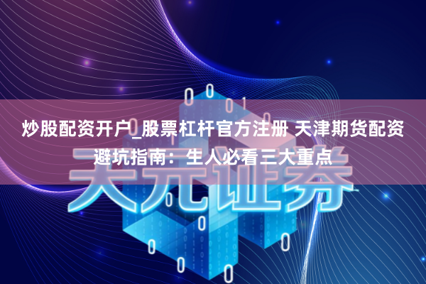 炒股配资开户_股票杠杆官方注册 天津期货配资避坑指南：生人必看三大重点