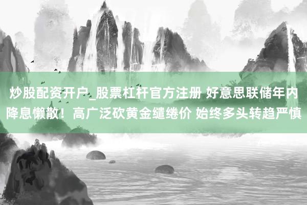 炒股配资开户_股票杠杆官方注册 好意思联储年内降息懒散!高广泛砍黄金缱绻价 始终多头转趋严慎