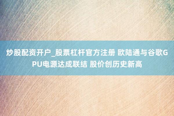 炒股配资开户_股票杠杆官方注册 欧陆通与谷歌GPU电源达成联结 股价创历史新高
