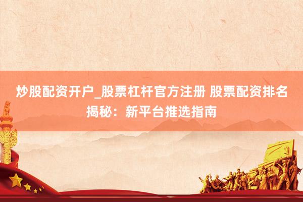 炒股配资开户_股票杠杆官方注册 股票配资排名揭秘：新平台推选指南