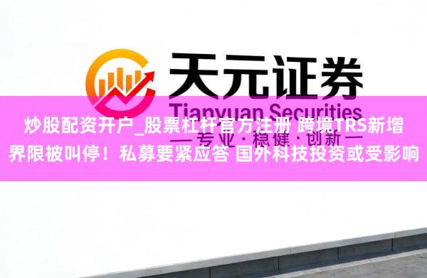 炒股配资开户_股票杠杆官方注册 跨境TRS新增界限被叫停！私募要紧应答 国外科技投资或受影响