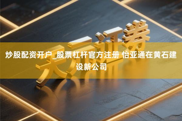 炒股配资开户_股票杠杆官方注册 怡亚通在黄石建设新公司