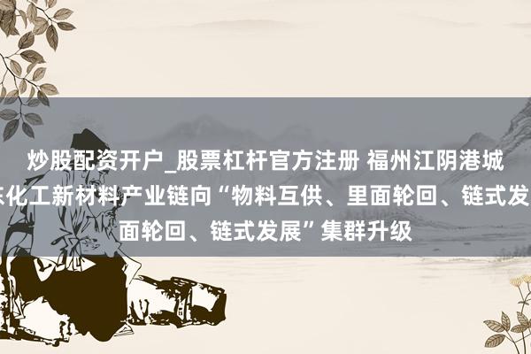 炒股配资开户_股票杠杆官方注册 福州江阴港城经济区：股东化工新材料产业链向“物料互供、里面轮回、链式发展”集群升级