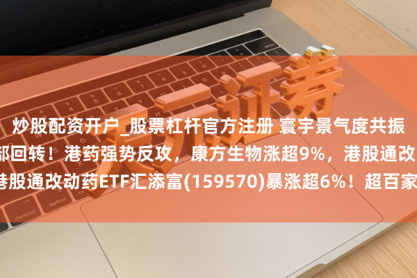 炒股配资开户_股票杠杆官方注册 寰宇景气度共振，关心改动药板块底部回转！港药强势反攻，康方生物涨超9%，港股通改动药ETF汇添富(159570)暴涨超6%！超百家药企掀回购潮