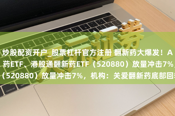 炒股配资开户_股票杠杆官方注册 翻新药大爆发！AH逾20股涨超10%，药ETF、港股通翻新药ETF（520880）放量冲击7%，机构：关爱翻新药底部回转