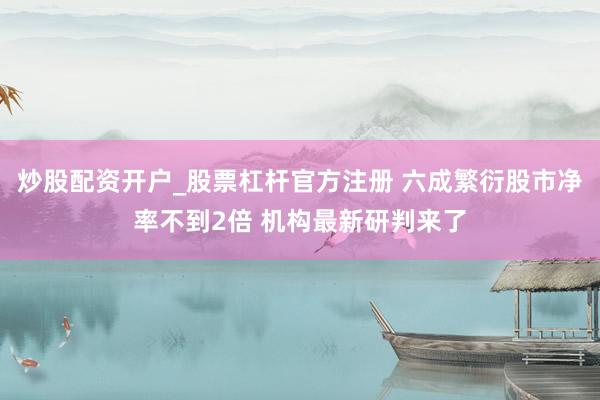 炒股配资开户_股票杠杆官方注册 六成繁衍股市净率不到2倍 机构最新研判来了