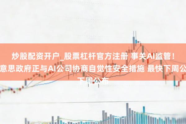 炒股配资开户_股票杠杆官方注册 事关AI监管！好意思政府正与AI公司协商自觉性安全措施 最快下周公布