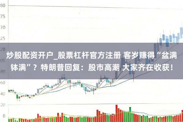 炒股配资开户_股票杠杆官方注册 客岁赚得“盆满钵满”？特朗普回复：股市高潮 大家齐在收获！