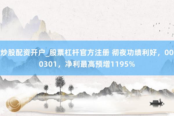 炒股配资开户_股票杠杆官方注册 彻夜功绩利好，000301，净利最高预增1195%