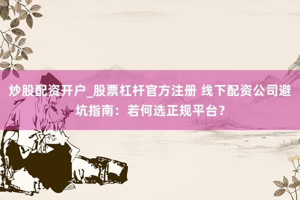 炒股配资开户_股票杠杆官方注册 线下配资公司避坑指南：若何选正规平台？