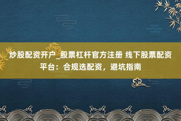 炒股配资开户_股票杠杆官方注册 线下股票配资平台：合规选配资，避坑指南