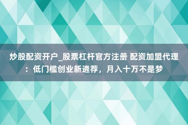 炒股配资开户_股票杠杆官方注册 配资加盟代理：低门槛创业新遴荐，月入十万不是梦