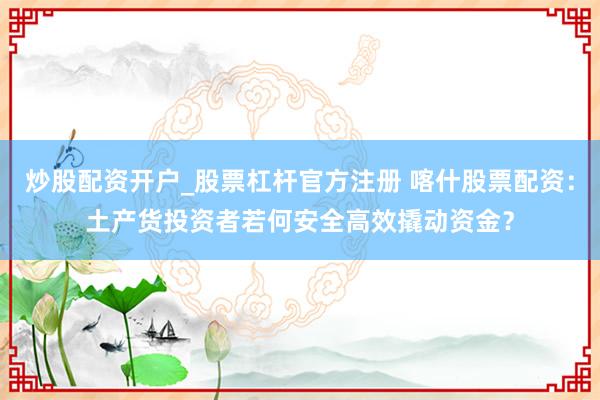 炒股配资开户_股票杠杆官方注册 喀什股票配资：土产货投资者若何安全高效撬动资金？