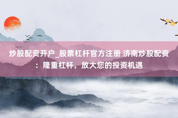 炒股配资开户_股票杠杆官方注册 济南炒股配资：隆重杠杆，放大您的投资机遇