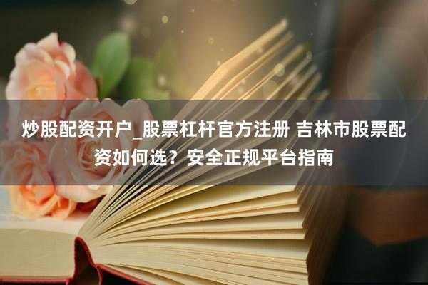 炒股配资开户_股票杠杆官方注册 吉林市股票配资如何选？安全正规平台指南