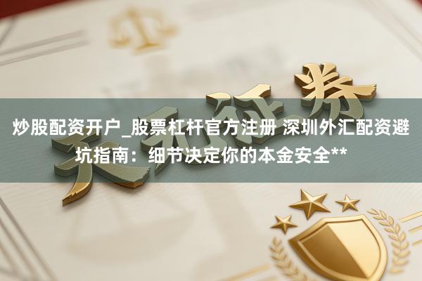 炒股配资开户_股票杠杆官方注册 深圳外汇配资避坑指南：细节决定你的本金安全**